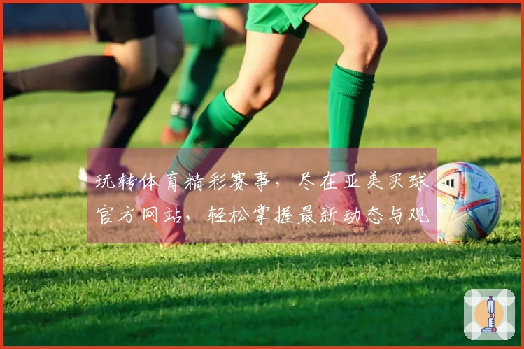 玩转体育精彩赛事，尽在亚美买球官方网站，轻松掌握最新动态与观赛体验
