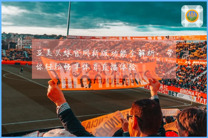 亚美买球官网新版功能全解析，带你轻松畅享体育直播体验